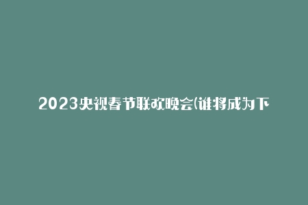 2023央视春节联欢晚会(谁将成为下一位主持人？)