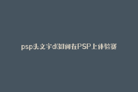 psp头文字d(如何在PSP上体验赛车游戏的极致乐趣)