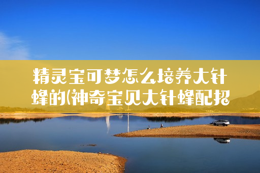 精灵宝可梦怎么培养大针蜂的(神奇宝贝大针蜂配招)