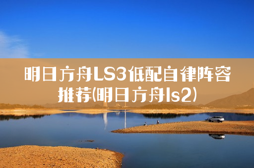 明日方舟LS3低配自律阵容推荐(明日方舟ls2)