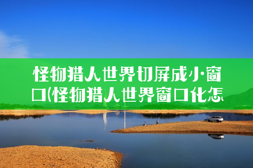 怪物猎人世界切屏成小窗口(怪物猎人世界窗口化怎么修改为全屏)
