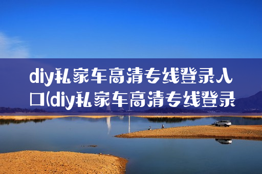diy私家车高清专线登录入口(diy私家车高清专线登录入口app)